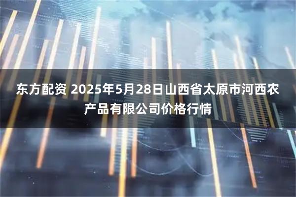东方配资 2025年5月28日山西省太原市河西农产品有限公司价格行情