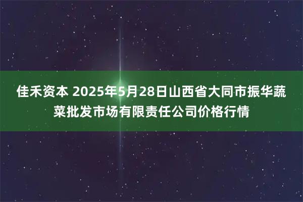 佳禾资本 2025年5月28日山西省大同市振华蔬菜批发市场有限责任公司价格行情