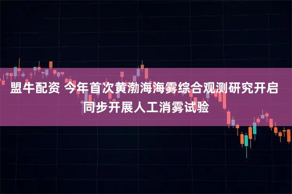 盟牛配资 今年首次黄渤海海雾综合观测研究开启 同步开展人工消雾试验