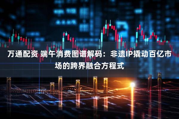 万通配资 端午消费图谱解码：非遗IP撬动百亿市场的跨界融合方程式