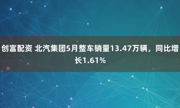 创富配资 北汽集团5月整车销量13.47万辆，同比增长1.61%