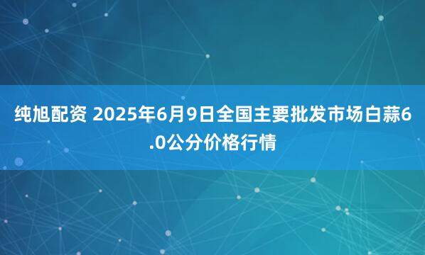纯旭配资 2025年6月9日全国主要批发市场白蒜6.0公分价格行情