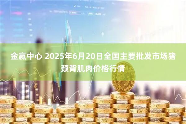 金赢中心 2025年6月20日全国主要批发市场猪颈背肌肉价格行情