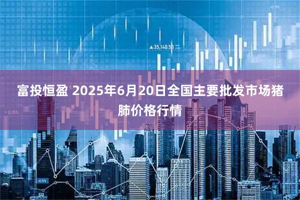富投恒盈 2025年6月20日全国主要批发市场猪肺价格行情