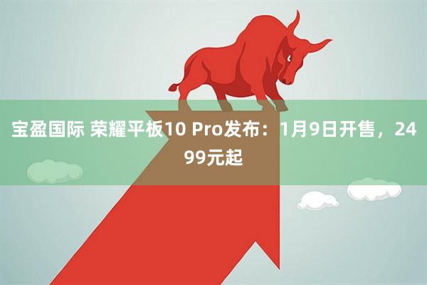 宝盈国际 荣耀平板10 Pro发布：1月9日开售，2499元起
