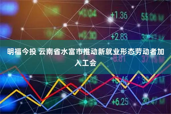 明福今投 云南省水富市推动新就业形态劳动者加入工会