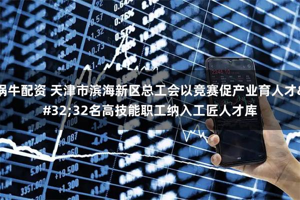 锅牛配资 天津市滨海新区总工会以竞赛促产业育人才 32名高技能职工纳入工匠人才库