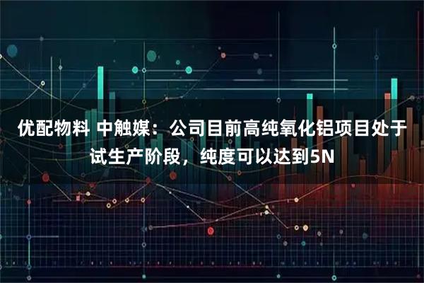 优配物料 中触媒：公司目前高纯氧化铝项目处于试生产阶段，纯度可以达到5N