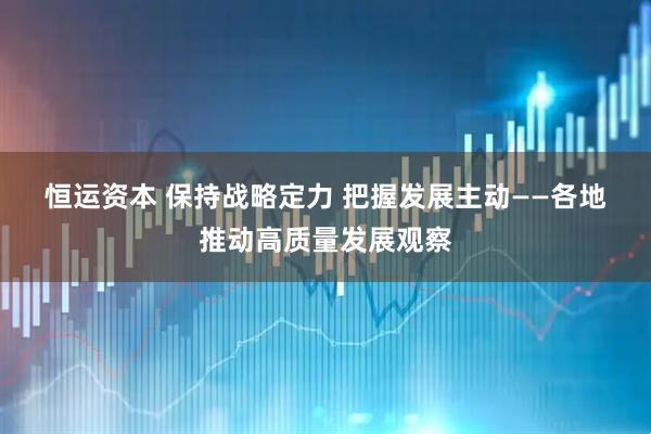 恒运资本 保持战略定力 把握发展主动——各地推动高质量发展观察