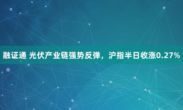融证通 光伏产业链强势反弹，沪指半日收涨0.27%