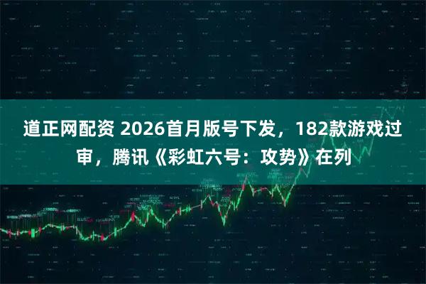 道正网配资 2026首月版号下发，182款游戏过审，腾讯《彩虹六号：攻势》在列