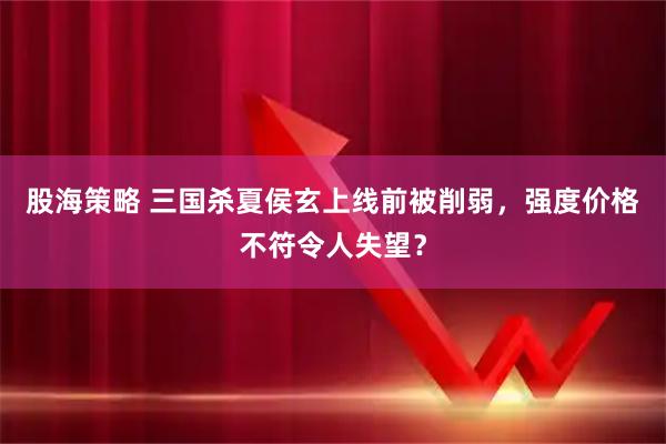 股海策略 三国杀夏侯玄上线前被削弱，强度价格不符令人失望？