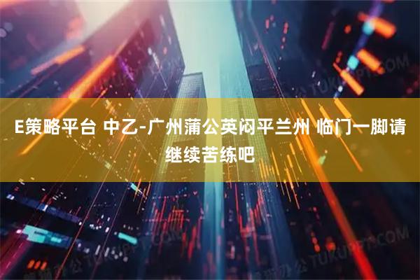 E策略平台 中乙-广州蒲公英闷平兰州 临门一脚请继续苦练吧