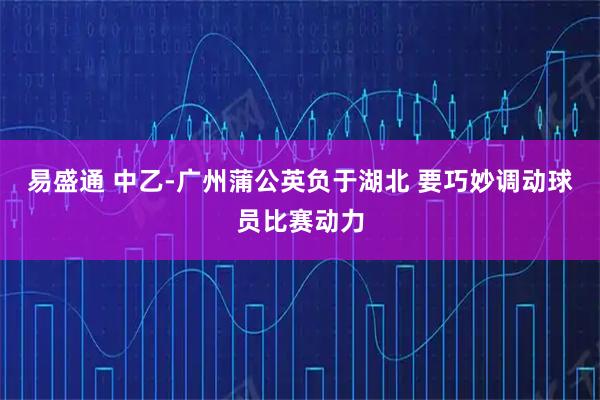 易盛通 中乙-广州蒲公英负于湖北 要巧妙调动球员比赛动力