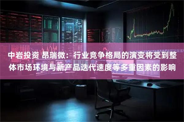 中岩投资 昂瑞微：行业竞争格局的演变将受到整体市场环境与新产品迭代速度等多重因素的影响