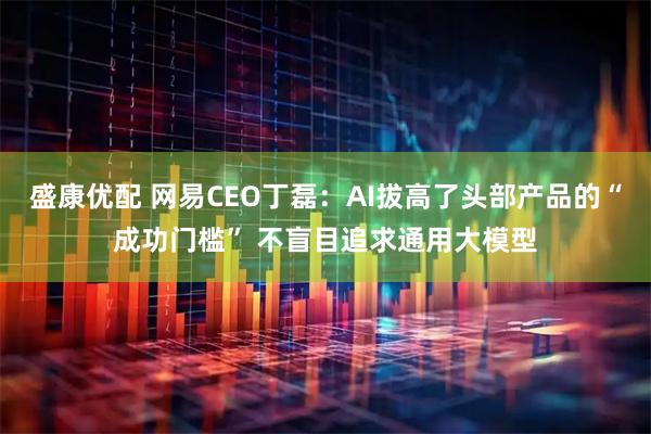 盛康优配 网易CEO丁磊：AI拔高了头部产品的“成功门槛” 不盲目追求通用大模型
