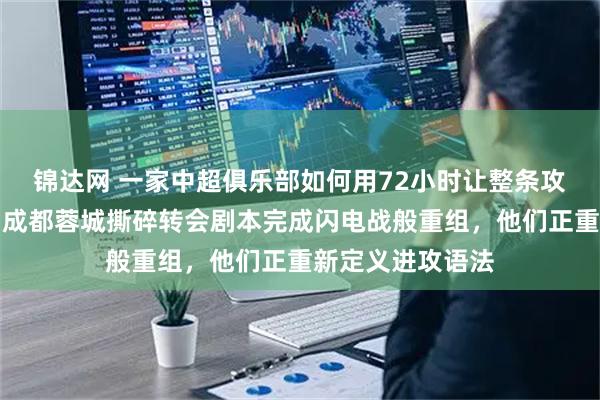 锦达网 一家中超俱乐部如何用72小时让整条攻击线换了国籍，成都蓉城撕碎转会剧本完成闪电战般重组，他们正重新定义进攻语法