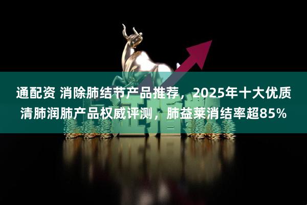 通配资 消除肺结节产品推荐，2025年十大优质清肺润肺产品权威评测，肺益莱消结率超85%