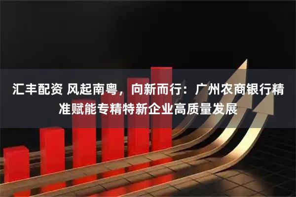 汇丰配资 风起南粤，向新而行：广州农商银行精准赋能专精特新企业高质量发展