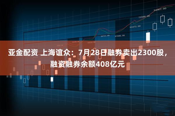 亚金配资 上海谊众：7月28日融券卖出2300股，融资融券余额408亿元