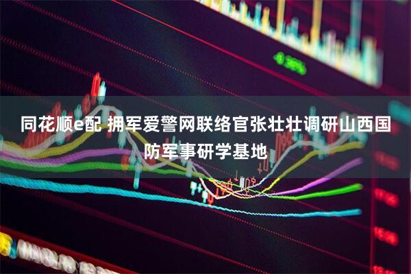 同花顺e配 拥军爱警网联络官张壮壮调研山西国防军事研学基地